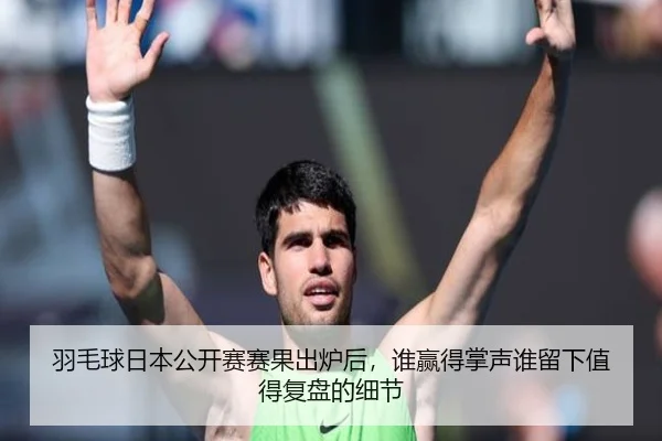 羽毛球日本公开赛赛果出炉后，谁赢得掌声谁留下值得复盘的细节
